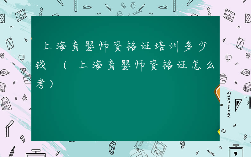 上海育婴师资格证培训多少钱 (上海育婴师资格证怎么考)